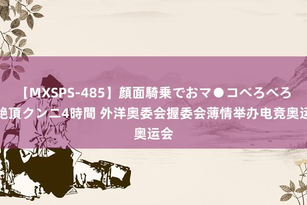 【MXSPS-485】顔面騎乗でおマ●コべろべろ！絶頂クンニ4時間 外洋奥委会握委会薄情举办电竞奥运会