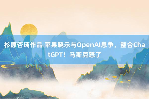 杉原杏璃作品 苹果晓示与OpenAI息争，整合ChatGPT！马斯克怒了