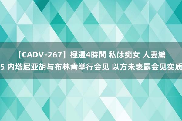 【CADV-267】極選4時間 私は痴女 人妻編 5 内塔尼亚胡与布林肯举行会见 以方未表露会见实质