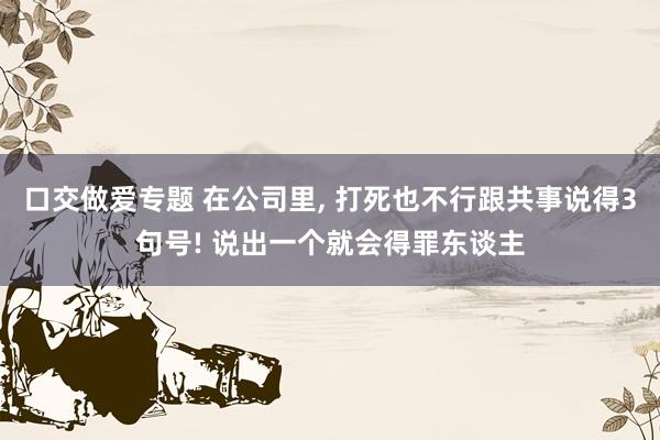 口交做爱专题 在公司里, 打死也不行跟共事说得3句号! 说出一个就会得罪东谈主