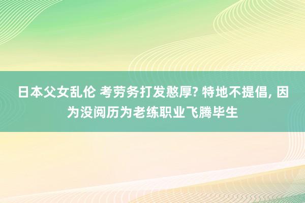 日本父女乱伦 考劳务打发憨厚? 特地不提倡, 因为没阅历为老练职业飞腾毕生