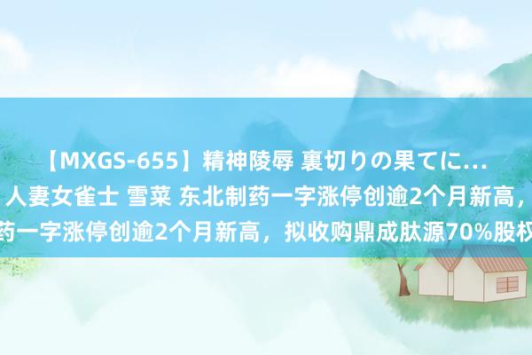 【MXGS-655】精神陵辱 裏切りの果てに… 前編 ～義兄との関係～ 人妻女雀士 雪菜 东北制药一字涨停创逾2个月新高，拟收购鼎成肽源70%股权