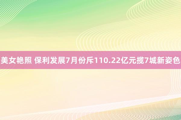 美女艳照 保利发展7月份斥110.22亿元揽7城新姿色