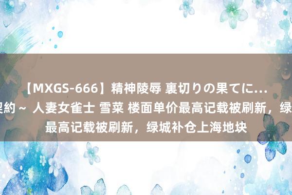 【MXGS-666】精神陵辱 裏切りの果てに… 後編 ～性奴隷契約～ 人妻女雀士 雪菜 楼面单价最高记载被刷新，绿城补仓上海地块