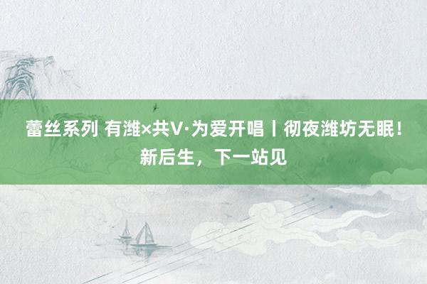 蕾丝系列 有潍×共V·为爱开唱丨彻夜潍坊无眠！新后生，下一站见