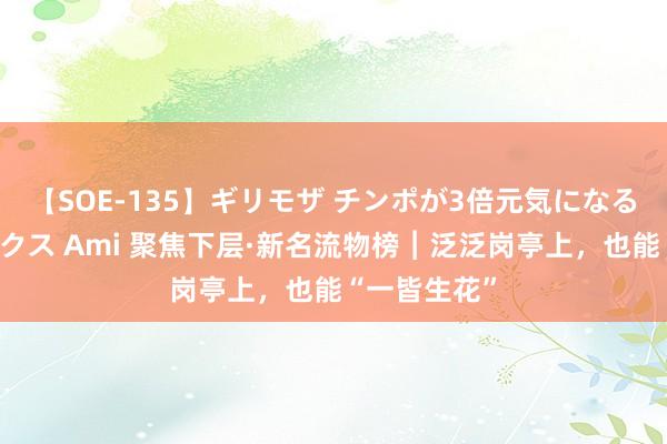 【SOE-135】ギリモザ チンポが3倍元気になる励ましセックス Ami 聚焦下层·新名流物榜︱泛泛岗亭上，也能“一皆生花”