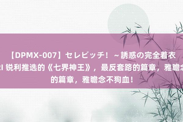 【DPMX-007】セレビッチ！～誘惑の完全着衣～ KAORI 锐利推选的《七界神王》，最反套路的篇章，雅瞻念不狗血！