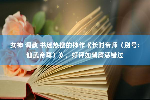 女神 调教 书迷热搜的神作《长时帝师（别号：仙武帝尊）》，好评如潮膺惩错过