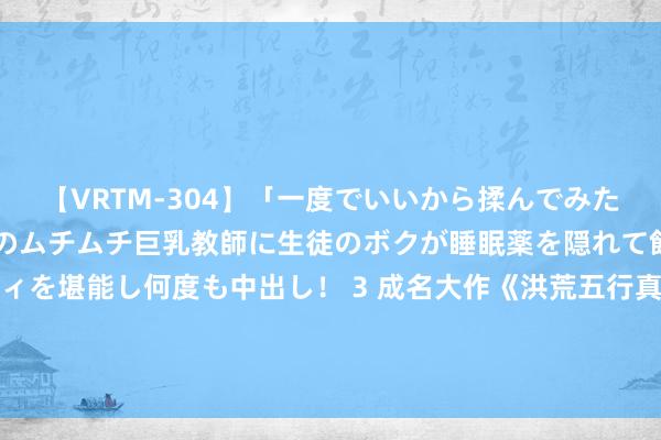 【VRTM-304】「一度でいいから揉んでみたい！」はち切れんばかりのムチムチ巨乳教師に生徒のボクが睡眠薬を隠れて飲ませて、夢の豊満ボディを堪能し何度も中出し！ 3 成名大作《洪荒五行真东说念主》，最能激起艳羡的篇章，看完豪言壮语，值得保举！