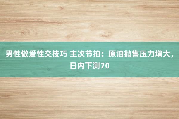 男性做爱性交技巧 主次节拍：原油抛售压力增大，日内下测70