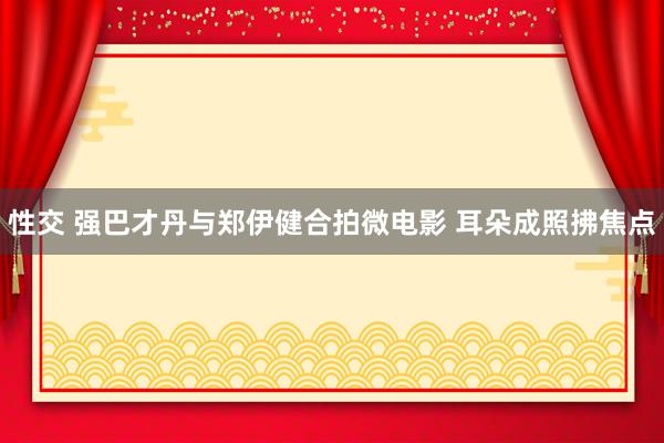 性交 强巴才丹与郑伊健合拍微电影 耳朵成照拂焦点