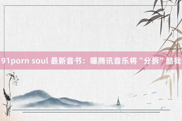 91porn soul 最新音书：曝腾讯音乐将“分拆”酷我