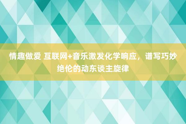 情趣做爱 互联网+音乐激发化学响应，谱写巧妙绝伦的动东谈主旋律