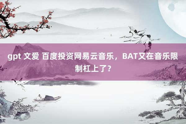 gpt 文爱 百度投资网易云音乐，BAT又在音乐限制杠上了？